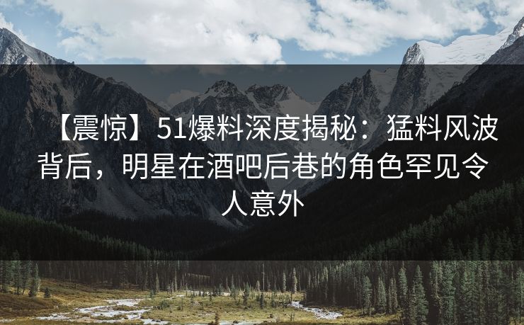 【震惊】51爆料深度揭秘：猛料风波背后，明星在酒吧后巷的角色罕见令人意外