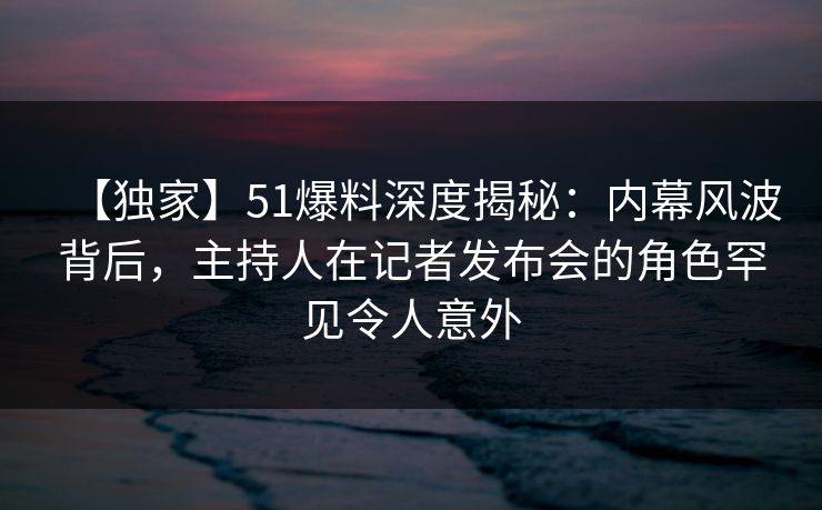 【独家】51爆料深度揭秘：内幕风波背后，主持人在记者发布会的角色罕见令人意外