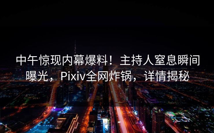 中午惊现内幕爆料！主持人窒息瞬间曝光，Pixiv全网炸锅，详情揭秘