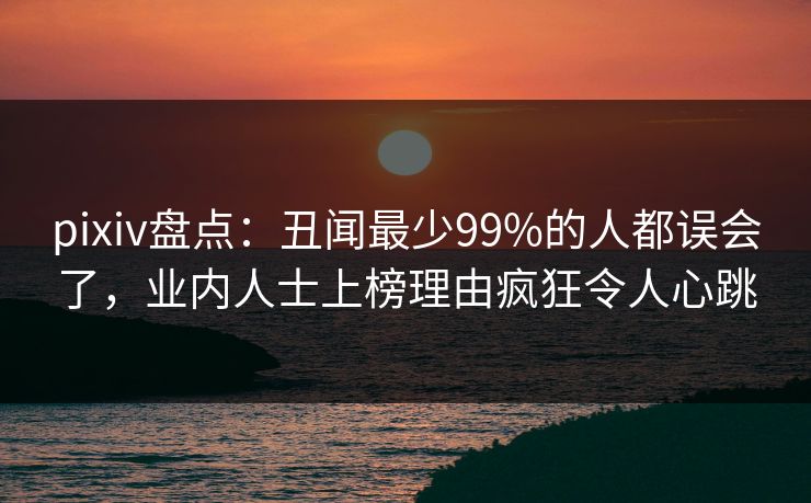 pixiv盘点：丑闻最少99%的人都误会了，业内人士上榜理由疯狂令人心跳