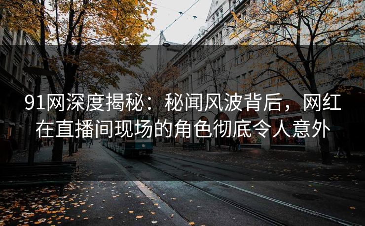 91网深度揭秘：秘闻风波背后，网红在直播间现场的角色彻底令人意外