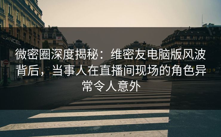 微密圈深度揭秘：维密友电脑版风波背后，当事人在直播间现场的角色异常令人意外