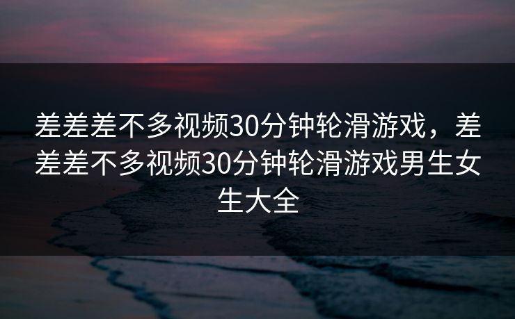 差差差不多视频30分钟轮滑游戏，差差差不多视频30分钟轮滑游戏男生女生大全
