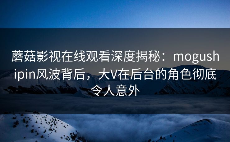 蘑菇影视在线观看深度揭秘：mogushipin风波背后，大V在后台的角色彻底令人意外