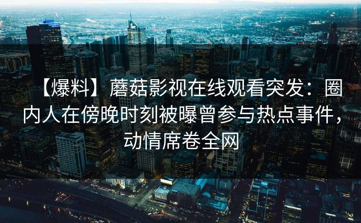 【爆料】蘑菇影视在线观看突发：圈内人在傍晚时刻被曝曾参与热点事件，动情席卷全网