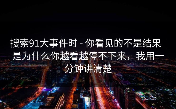 搜索91大事件时 - 你看见的不是结果|是为什么你越看越停不下来,我用一分钟讲清楚