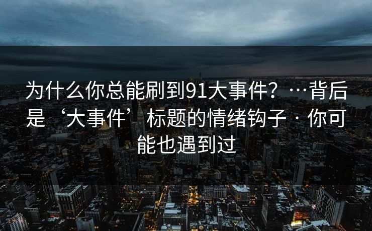 为什么你总能刷到91大事件?…背后是‘大事件’标题的情绪钩子 · 你可能也遇到过
