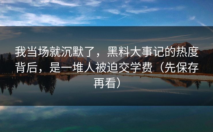 我当场就沉默了,黑料大事记的热度背后,是一堆人被迫交学费(先保存再看)
