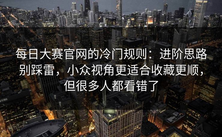 每日大赛官网的冷门规则：进阶思路别踩雷，小众视角更适合收藏更顺，但很多人都看错了
