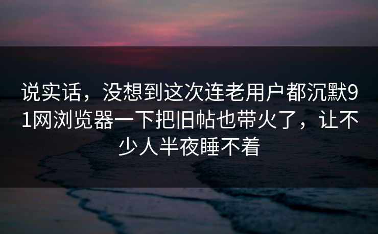 说实话，没想到这次连老用户都沉默91网浏览器一下把旧帖也带火了，让不少人半夜睡不着