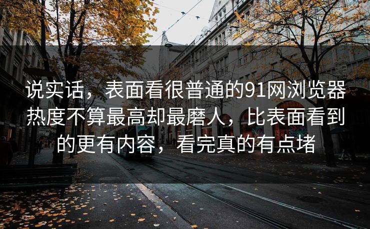 说实话，表面看很普通的91网浏览器热度不算最高却最磨人，比表面看到的更有内容，看完真的有点堵