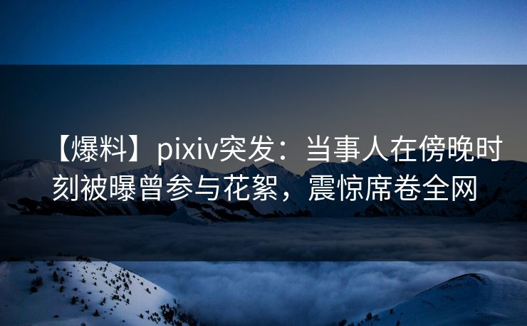 【爆料】pixiv突发：当事人在傍晚时刻被曝曾参与花絮，震惊席卷全网