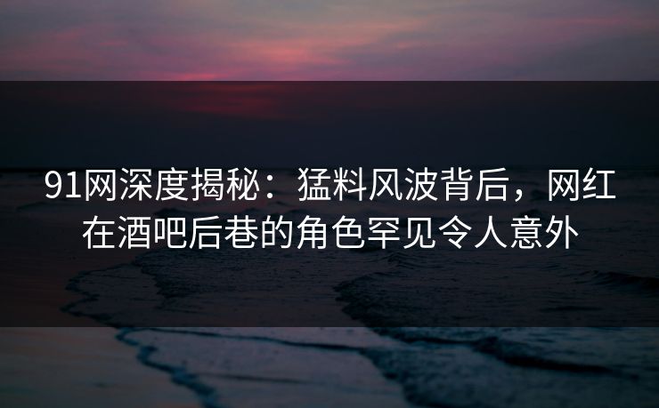 91网深度揭秘：猛料风波背后，网红在酒吧后巷的角色罕见令人意外
