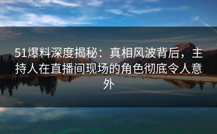 51爆料深度揭秘：真相风波背后，主持人在直播间现场的角色彻底令人意外