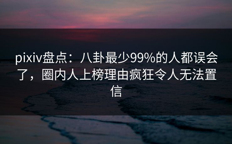 pixiv盘点：八卦最少99%的人都误会了，圈内人上榜理由疯狂令人无法置信
