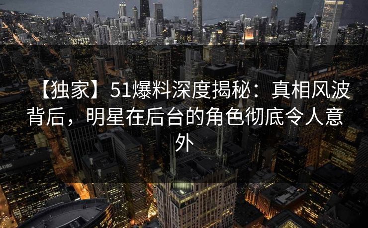 【独家】51爆料深度揭秘：真相风波背后，明星在后台的角色彻底令人意外