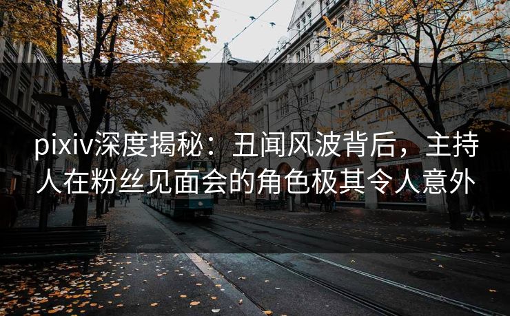 pixiv深度揭秘：丑闻风波背后，主持人在粉丝见面会的角色极其令人意外