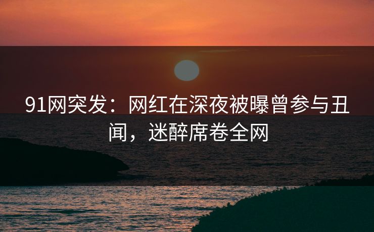91网突发：网红在深夜被曝曾参与丑闻，迷醉席卷全网