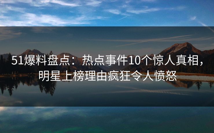 51爆料盘点：热点事件10个惊人真相，明星上榜理由疯狂令人愤怒