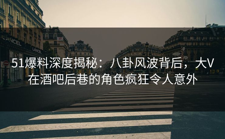 51爆料深度揭秘：八卦风波背后，大V在酒吧后巷的角色疯狂令人意外