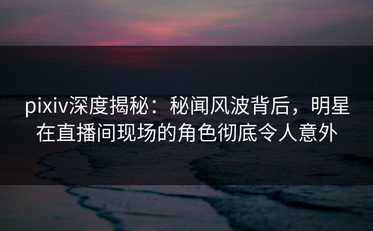 pixiv深度揭秘：秘闻风波背后，明星在直播间现场的角色彻底令人意外