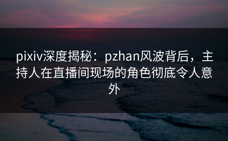 pixiv深度揭秘：pzhan风波背后，主持人在直播间现场的角色彻底令人意外