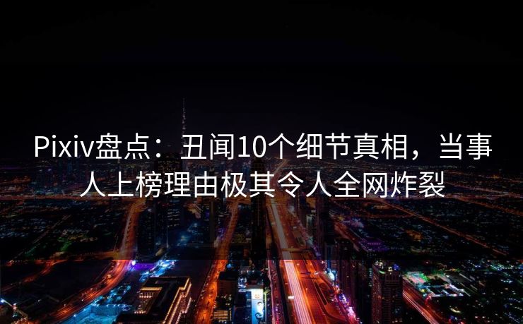 Pixiv盘点：丑闻10个细节真相，当事人上榜理由极其令人全网炸裂