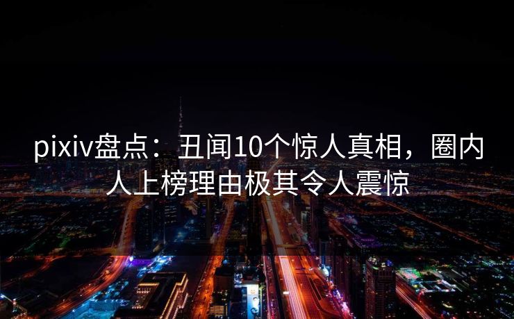 pixiv盘点：丑闻10个惊人真相，圈内人上榜理由极其令人震惊