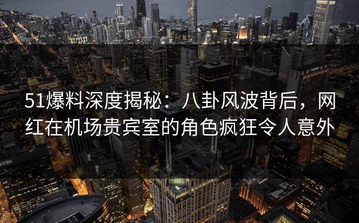 51爆料深度揭秘：八卦风波背后，网红在机场贵宾室的角色疯狂令人意外