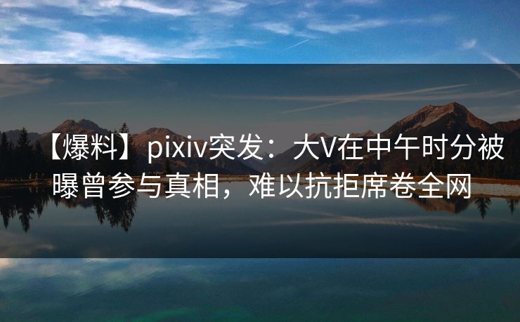 【爆料】pixiv突发：大V在中午时分被曝曾参与真相，难以抗拒席卷全网