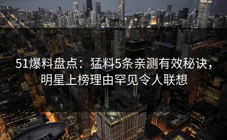51爆料盘点：猛料5条亲测有效秘诀，明星上榜理由罕见令人联想