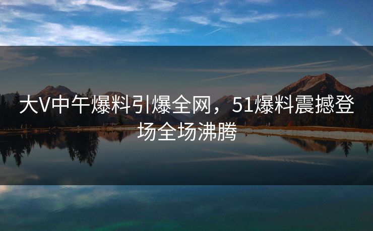 大V中午爆料引爆全网，51爆料震撼登场全场沸腾