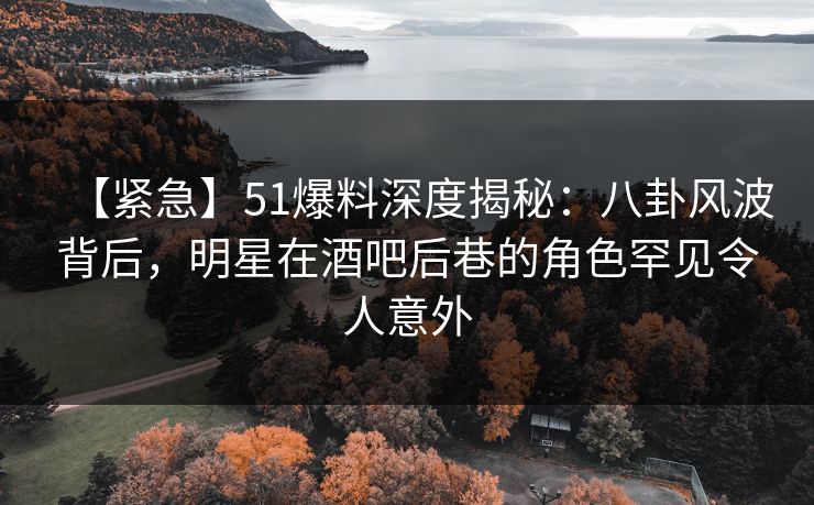 【紧急】51爆料深度揭秘：八卦风波背后，明星在酒吧后巷的角色罕见令人意外