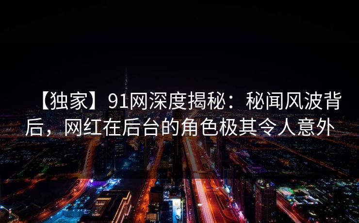 【独家】91网深度揭秘：秘闻风波背后，网红在后台的角色极其令人意外