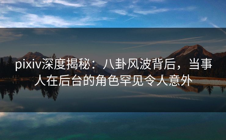 pixiv深度揭秘：八卦风波背后，当事人在后台的角色罕见令人意外