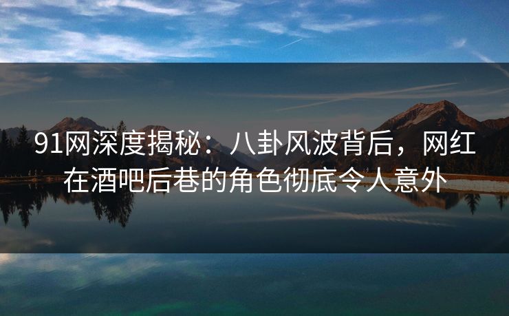 91网深度揭秘：八卦风波背后，网红在酒吧后巷的角色彻底令人意外