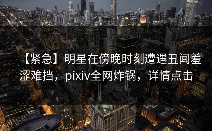 【紧急】明星在傍晚时刻遭遇丑闻羞涩难挡，pixiv全网炸锅，详情点击