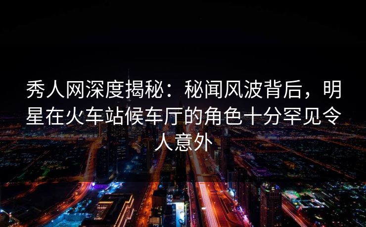 秀人网深度揭秘：秘闻风波背后，明星在火车站候车厅的角色十分罕见令人意外
