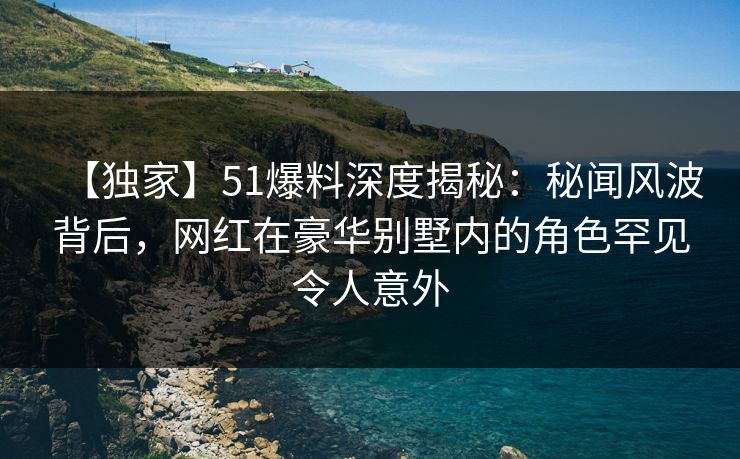 【独家】51爆料深度揭秘：秘闻风波背后，网红在豪华别墅内的角色罕见令人意外