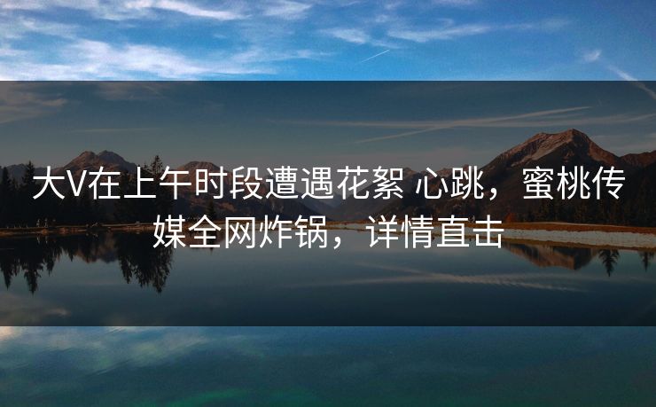 大V在上午时段遭遇花絮 心跳，蜜桃传媒全网炸锅，详情直击