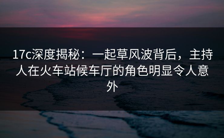 17c深度揭秘：一起草风波背后，主持人在火车站候车厅的角色明显令人意外