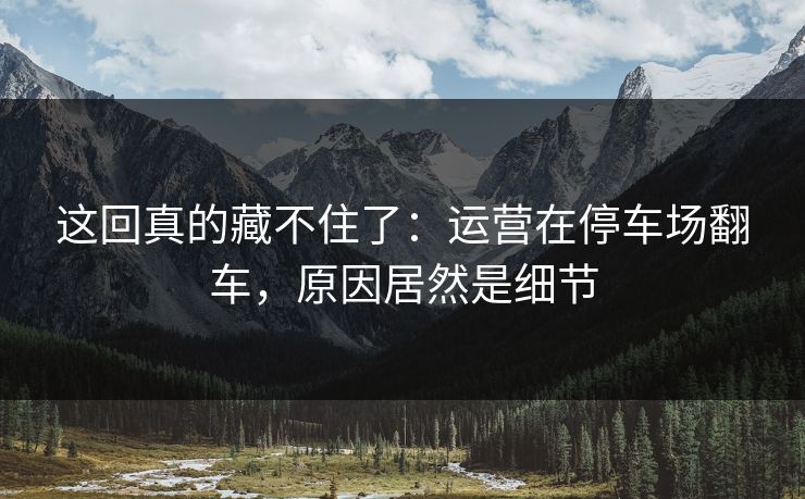 这回真的藏不住了：运营在停车场翻车，原因居然是细节