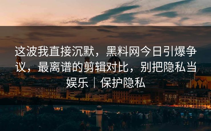 这波我直接沉默，黑料网今日引爆争议，最离谱的剪辑对比，别把隐私当娱乐｜保护隐私